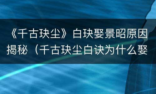 《千古玦尘》白玦娶景昭原因揭秘（千古玦尘白诀为什么娶景昭）