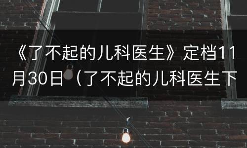 《了不起的儿科医生》定档11月30日（了不起的儿科医生下一部）