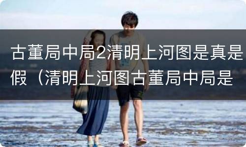 古董局中局2清明上河图是真是假（清明上河图古董局中局是真的还是假的）