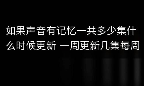 如果声音有记忆一共多少集什么时候更新 一周更新几集每周几点更新