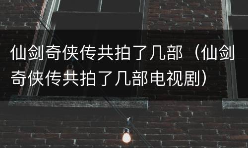 仙剑奇侠传共拍了几部（仙剑奇侠传共拍了几部电视剧）