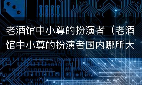 老酒馆中小尊的扮演者（老酒馆中小尊的扮演者国内哪所大学毕业的）