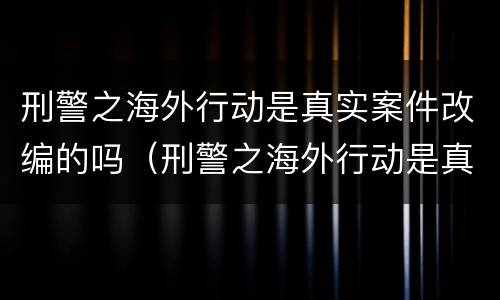 刑警之海外行动是真实案件改编的吗（刑警之海外行动是真实事件吗?）