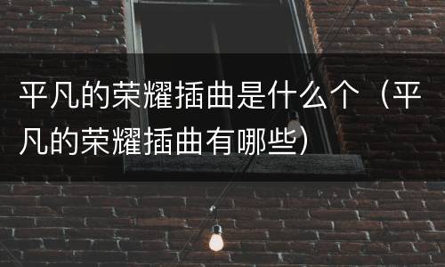 平凡的荣耀插曲是什么个（平凡的荣耀插曲有哪些）