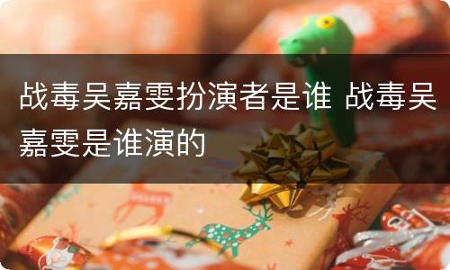 战毒吴嘉雯扮演者是谁 战毒吴嘉雯是谁演的