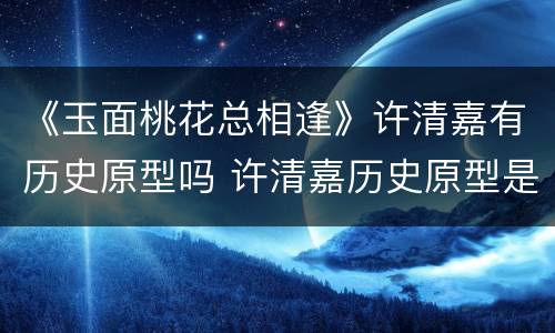 《玉面桃花总相逢》许清嘉有历史原型吗 许清嘉历史原型是谁