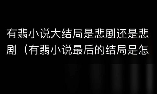 有翡小说大结局是悲剧还是悲剧（有翡小说最后的结局是怎么样的）