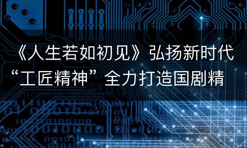 《人生若如初见》弘扬新时代“工匠精神” 全力打造国剧精品