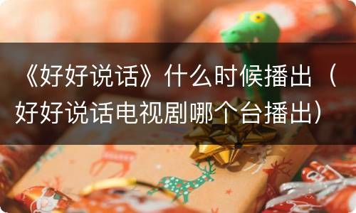 《好好说话》什么时候播出（好好说话电视剧哪个台播出）