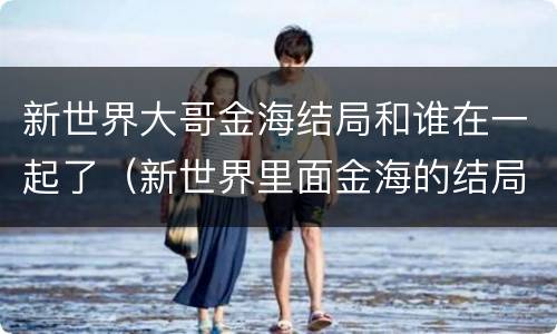 新世界大哥金海结局和谁在一起了（新世界里面金海的结局）