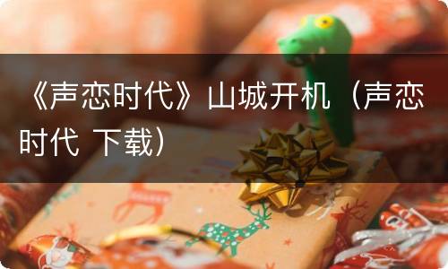 《声恋时代》山城开机（声恋时代 下载）