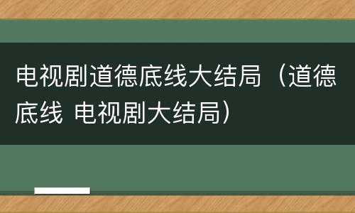 电视剧道德底线大结局（道德底线 电视剧大结局）