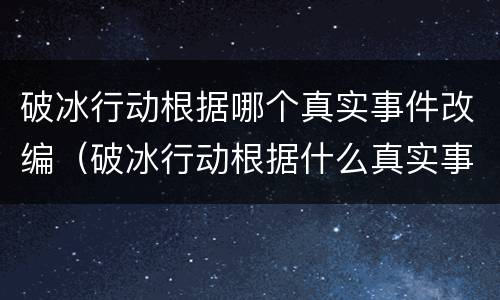 破冰行动根据哪个真实事件改编（破冰行动根据什么真实事件改编的）