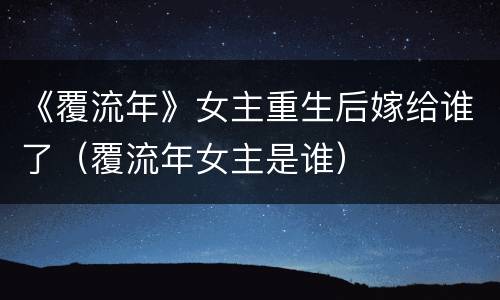 《覆流年》女主重生后嫁给谁了（覆流年女主是谁）