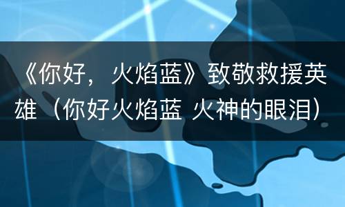 《你好，火焰蓝》致敬救援英雄（你好火焰蓝 火神的眼泪）