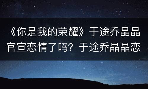 《你是我的荣耀》于途乔晶晶官宣恋情了吗？于途乔晶晶恋情发展如何？