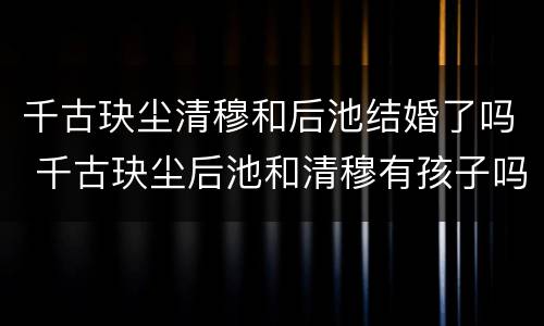 千古玦尘清穆和后池结婚了吗 千古玦尘后池和清穆有孩子吗