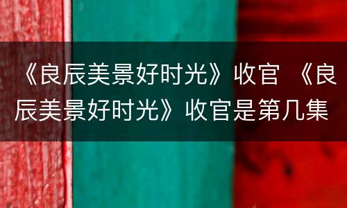 《良辰美景好时光》收官 《良辰美景好时光》收官是第几集