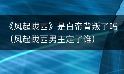 《风起陇西》是白帝背叛了吗（风起陇西男主定了谁）