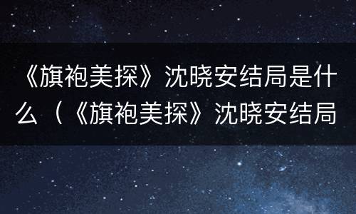 《旗袍美探》沈晓安结局是什么（《旗袍美探》沈晓安结局是什么）