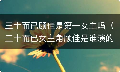 三十而已顾佳是第一女主吗（三十而已女主角顾佳是谁演的）