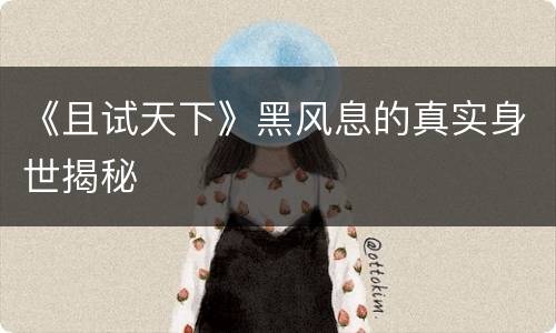 《且试天下》黑风息的真实身世揭秘