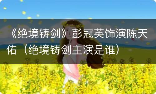 《绝境铸剑》彭冠英饰演陈天佑（绝境铸剑主演是谁）