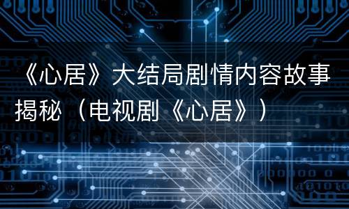 《心居》大结局剧情内容故事揭秘（电视剧《心居》）