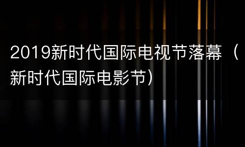 2019新时代国际电视节落幕（新时代国际电影节）