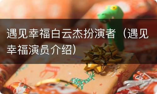 遇见幸福白云杰扮演者（遇见幸福演员介绍）