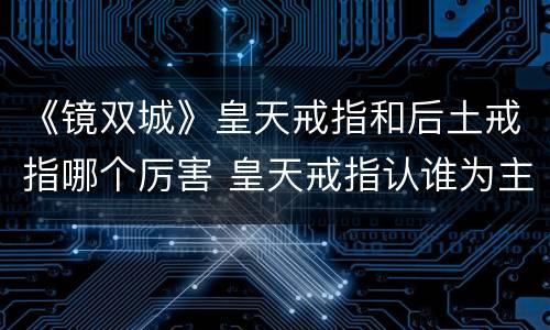 《镜双城》皇天戒指和后土戒指哪个厉害 皇天戒指认谁为主
