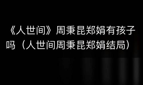 《人世间》周秉昆郑娟有孩子吗（人世间周秉昆郑娟结局）