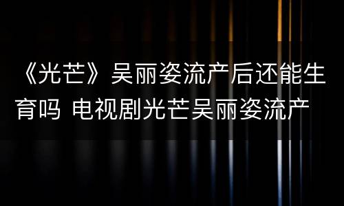 《光芒》吴丽姿流产后还能生育吗 电视剧光芒吴丽姿流产