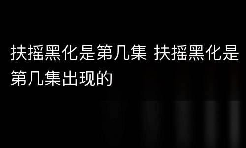 扶摇黑化是第几集 扶摇黑化是第几集出现的