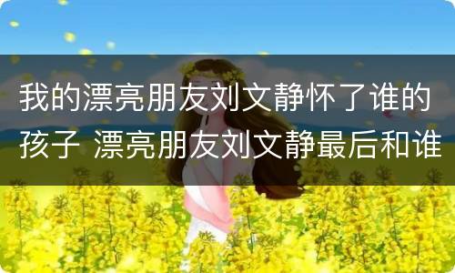 我的漂亮朋友刘文静怀了谁的孩子 漂亮朋友刘文静最后和谁在一起