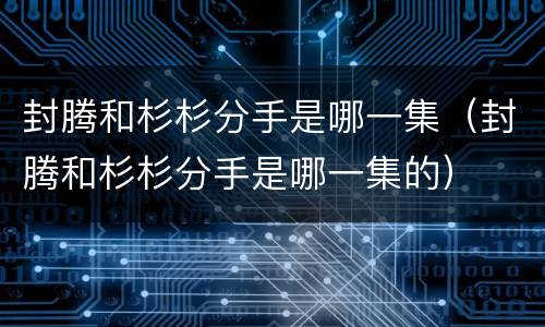 封腾和杉杉分手是哪一集（封腾和杉杉分手是哪一集的）