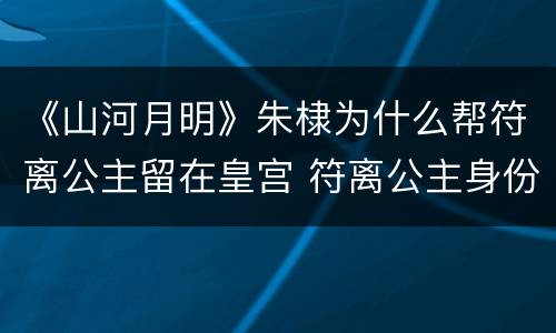 《山河月明》朱棣为什么帮符离公主留在皇宫 符离公主身份解析