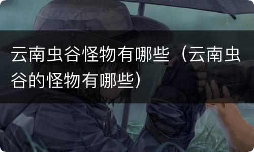 云南虫谷怪物有哪些（云南虫谷的怪物有哪些）