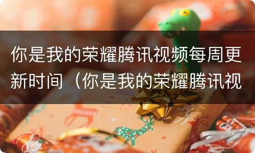 你是我的荣耀腾讯视频每周更新时间（你是我的荣耀腾讯视频每周更新时间几点）