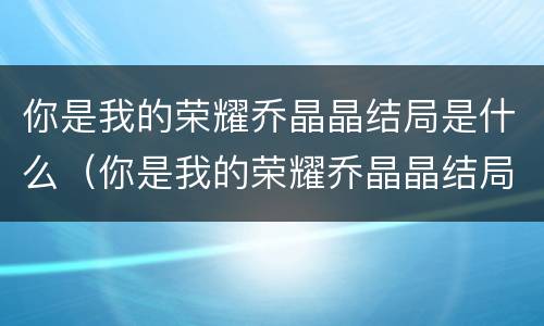 你是我的荣耀乔晶晶结局是什么（你是我的荣耀乔晶晶结局是什么样的）