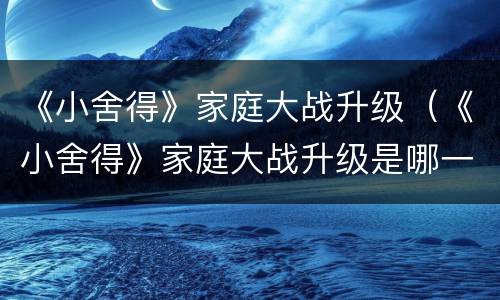 《小舍得》家庭大战升级（《小舍得》家庭大战升级是哪一集）