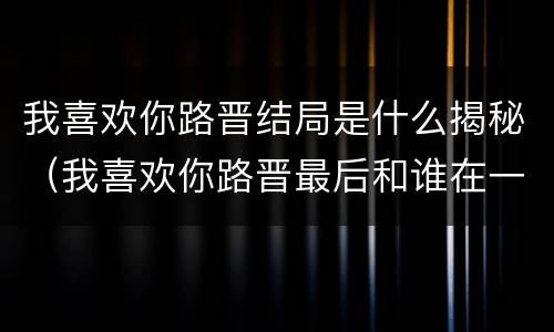 我喜欢你路晋结局是什么揭秘（我喜欢你路晋最后和谁在一起了）