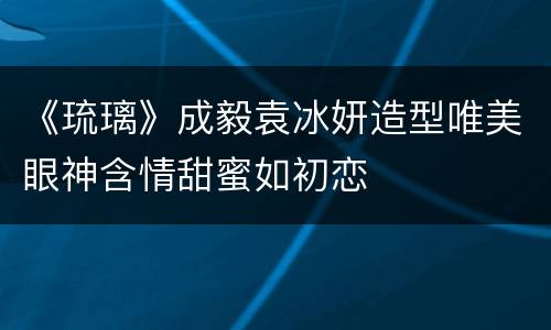 《琉璃》成毅袁冰妍造型唯美眼神含情甜蜜如初恋