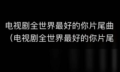 电视剧全世界最好的你片尾曲（电视剧全世界最好的你片尾曲谁唱的）