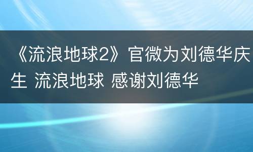 《流浪地球2》官微为刘德华庆生 流浪地球 感谢刘德华