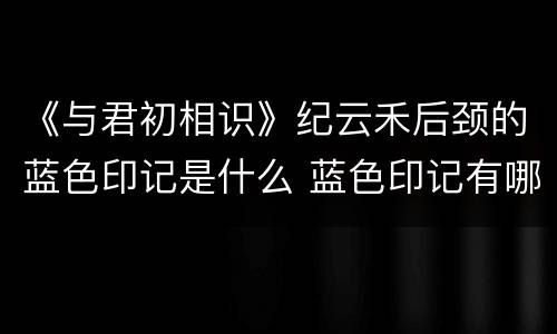 《与君初相识》纪云禾后颈的蓝色印记是什么 蓝色印记有哪些作用