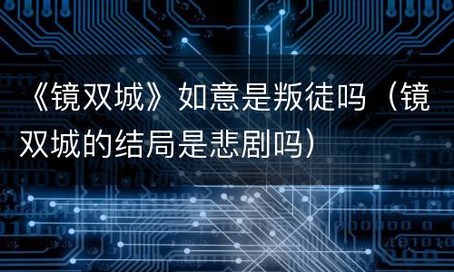 《镜双城》如意是叛徒吗（镜双城的结局是悲剧吗）