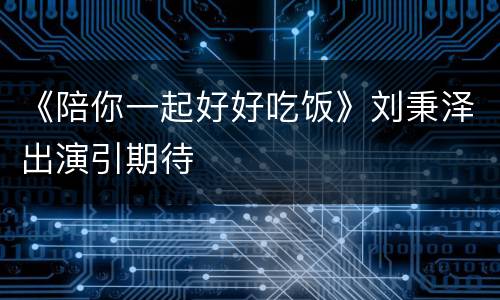 《陪你一起好好吃饭》刘秉泽出演引期待