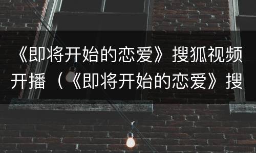 《即将开始的恋爱》搜狐视频开播（《即将开始的恋爱》搜狐视频开播了吗）