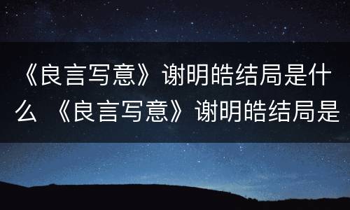 《良言写意》谢明皓结局是什么 《良言写意》谢明皓结局是什么意思